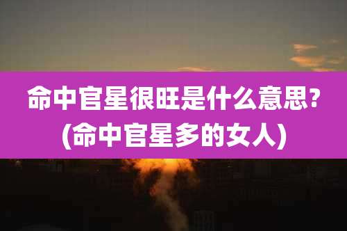 命中官星很旺是什么意思?(命中官星多的女人)