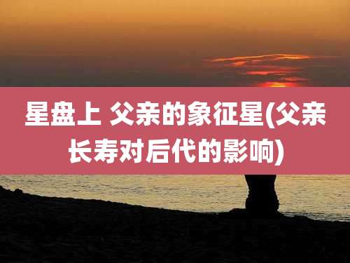 星盘上 父亲的象征星(父亲长寿对后代的影响)