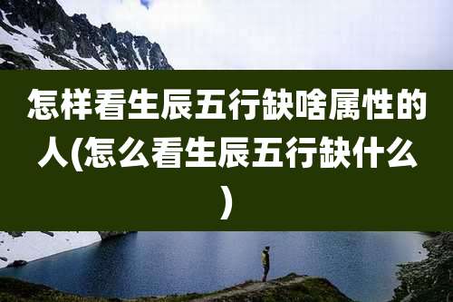 怎样看生辰五行缺啥属性的人(怎么看生辰五行缺什么)
