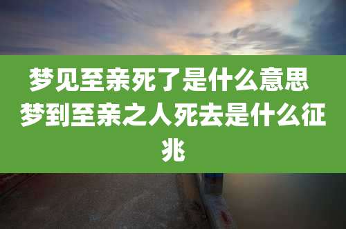 梦见至亲死了是什么意思 梦到至亲之人死去是什么征兆