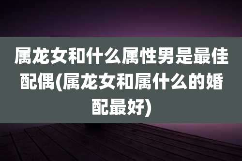 属龙女和什么属性男是最佳配偶(属龙女和属什么的婚配最好)