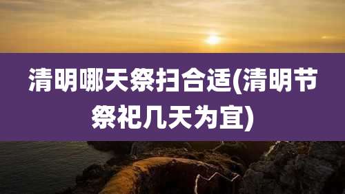 清明哪天祭扫合适(清明节祭祀几天为宜)