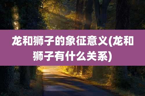 龙和狮子的象征意义(龙和狮子有什么关系)