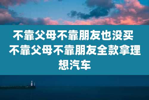 不靠父母不靠朋友也没买 不靠父母不靠朋友全款拿理想汽车
