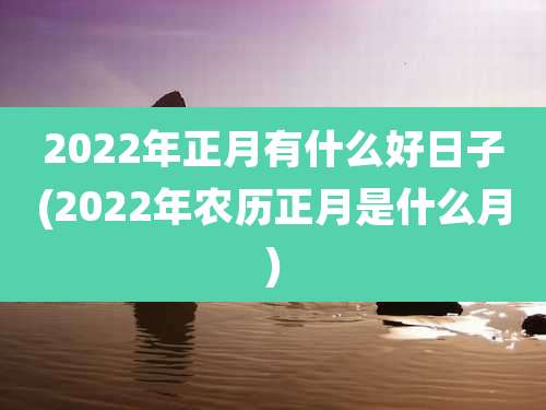 2022年正月有什么好日子(2022年农历正月是什么月)