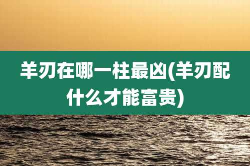 羊刃在哪一柱最凶(羊刃配什么才能富贵)