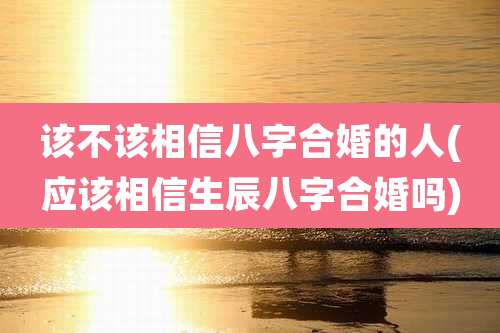 该不该相信八字合婚的人(应该相信生辰八字合婚吗)