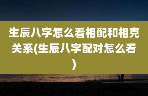 生辰八字怎么看相配和相克关系(生辰八字配对怎么看)