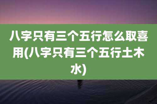 八字只有三个五行怎么取喜用(八字只有三个五行土木水)