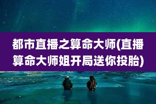都市直播之算命大师(直播算命大师姐开局送你投胎)
