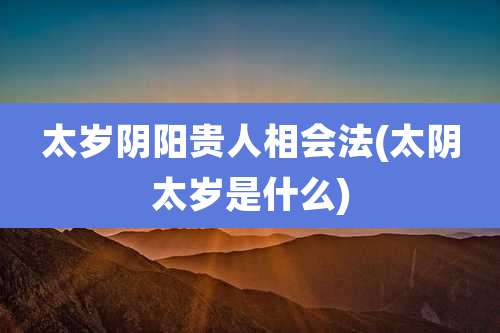 太岁阴阳贵人相会法(太阴太岁是什么)