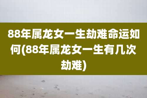 88年属龙女一生劫难命运如何(88年属龙女一生有几次劫难)
