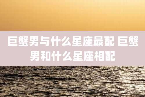 巨蟹男与什么星座最配 巨蟹男和什么星座相配