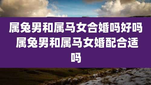 属兔男和属马女合婚吗好吗 属兔男和属马女婚配合适吗