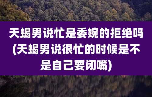 天蝎男说忙是委婉的拒绝吗(天蝎男说很忙的时候是不是自己要闭嘴)
