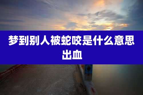 梦到别人被蛇咬是什么意思出血