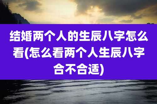 结婚两个人的生辰八字怎么看(怎么看两个人生辰八字合不合适)