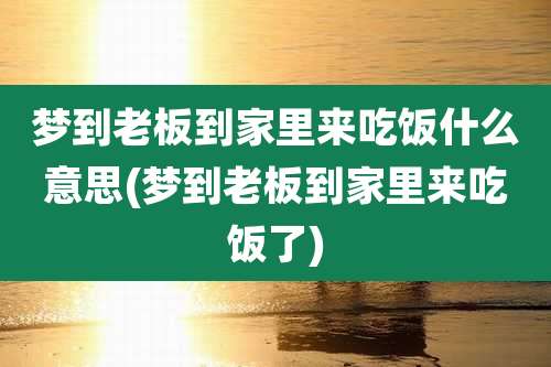 梦到老板到家里来吃饭什么意思(梦到老板到家里来吃饭了)