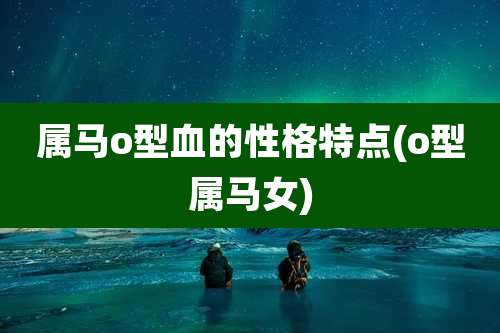 属马o型血的性格特点(o型属马女)
