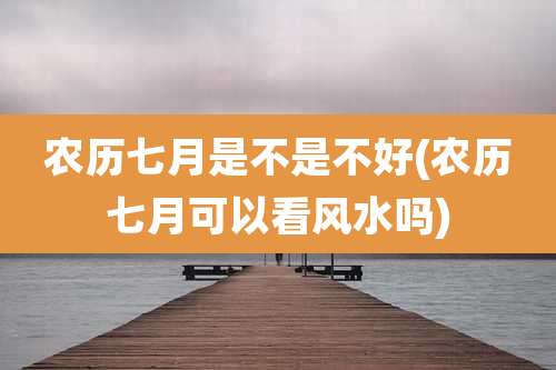 农历七月是不是不好(农历七月可以看风水吗)