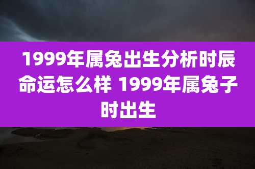 1999年属兔出生分析时辰命运怎么样 1999年属兔子时出生