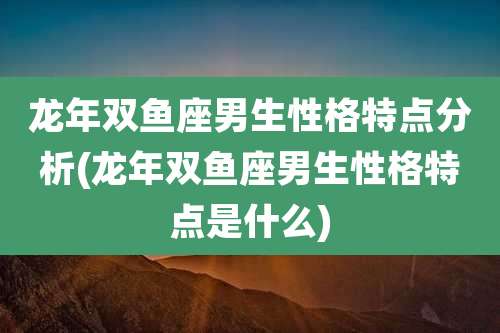 龙年双鱼座男生性格特点分析(龙年双鱼座男生性格特点是什么)