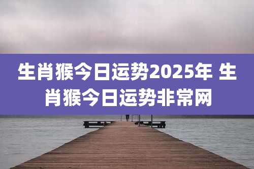 生肖猴今日运势2025年 生肖猴今日运势非常网