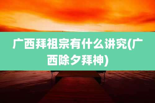 广西拜祖宗有什么讲究(广西除夕拜神)
