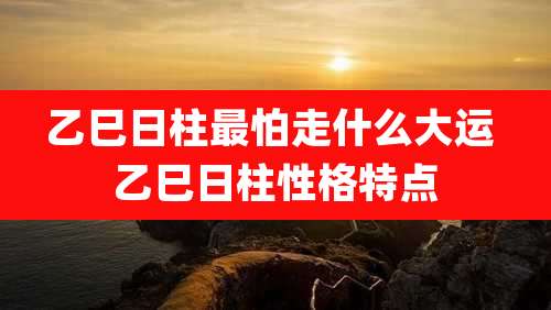 乙巳日柱最怕走什么大运 乙巳日柱性格特点
