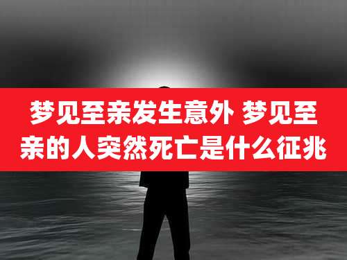 梦见至亲发生意外 梦见至亲的人突然死亡是什么征兆