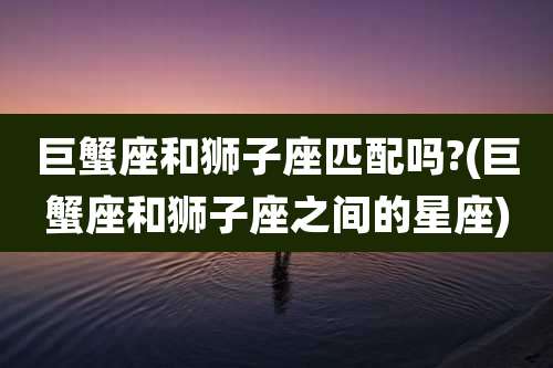 巨蟹座和狮子座匹配吗?(巨蟹座和狮子座之间的星座)