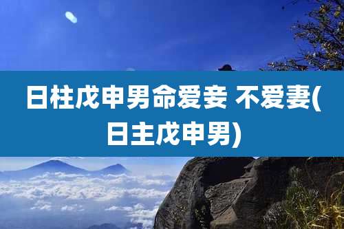 日柱戊申男命爱妾 不爱妻(日主戊申男)
