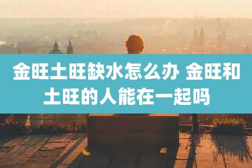 金旺土旺缺水怎么办 金旺和土旺的人能在一起吗