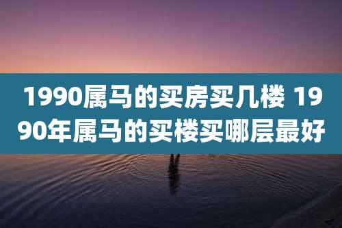 1990属马的买房买几楼 1990年属马的买楼买哪层最好