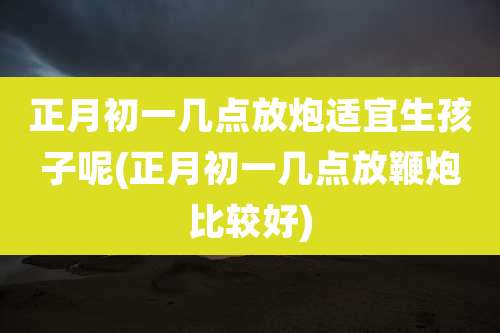 正月初一几点放炮适宜生孩子呢(正月初一几点放鞭炮比较好)