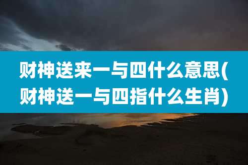 财神送来一与四什么意思(财神送一与四指什么生肖)