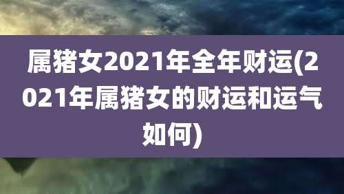 属猪女2021年全年财运(2021年属猪女的财运和运气如何)