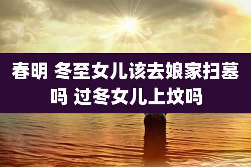 春明 冬至女儿该去娘家扫墓吗 过冬女儿上坟吗
