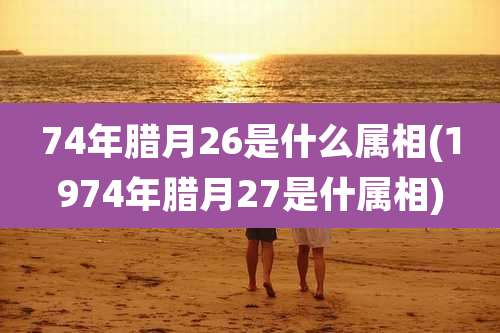 74年腊月26是什么属相(1974年腊月27是什属相)