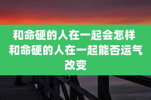 和命硬的人在一起会怎样 和命硬的人在一起能否运气改变