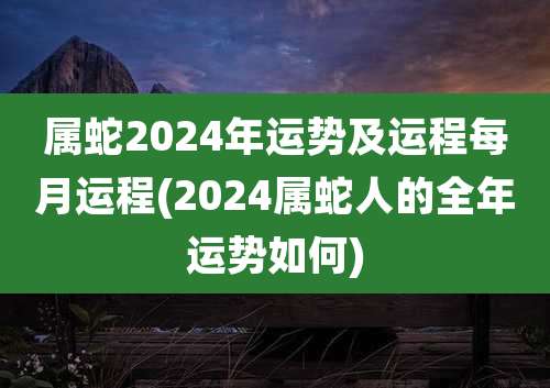 属蛇2024年运势及运程每月运程(2024属蛇人的全年运势如何)