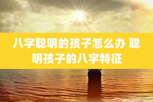 八字聪明的孩子怎么办 聪明孩子的八字特征
