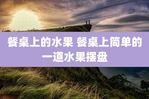 餐桌上的水果 餐桌上简单的一道水果摆盘