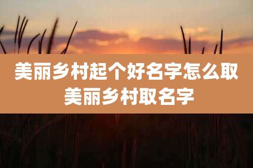 美丽乡村起个好名字怎么取 美丽乡村取名字
