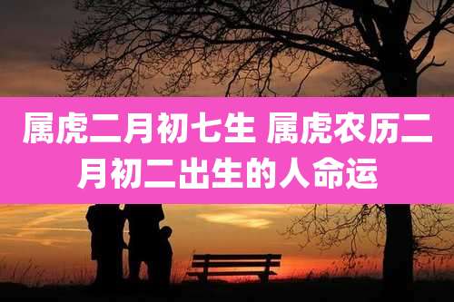 属虎二月初七生 属虎农历二月初二出生的人命运