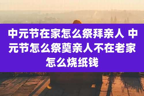 中元节在家怎么祭拜亲人 中元节怎么祭奠亲人不在老家怎么烧纸钱