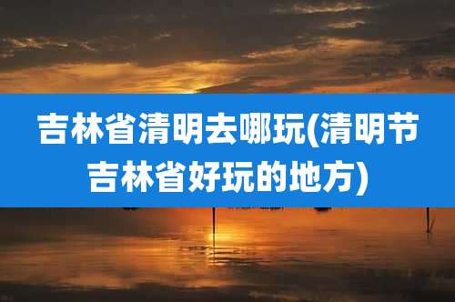 吉林省清明去哪玩(清明节吉林省好玩的地方)