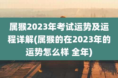 属猴2023年考试运势及运程详解(属猴的在2023年的运势怎么样 全年)