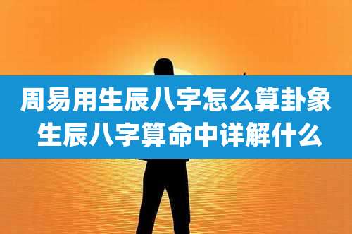 周易用生辰八字怎么算卦象 生辰八字算命中详解什么