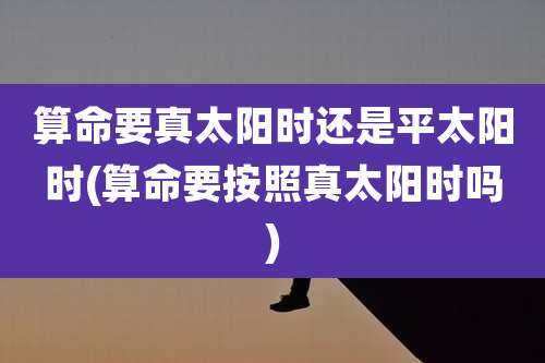 算命要真太阳时还是平太阳时(算命要按照真太阳时吗)